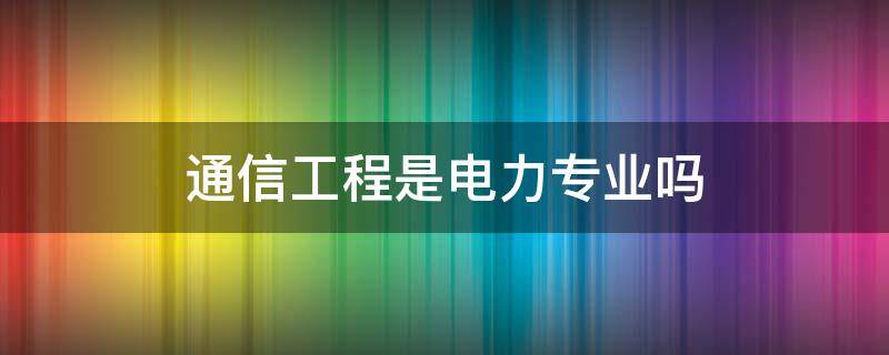 通信工程是电力专业吗 通信工程电力通信专业