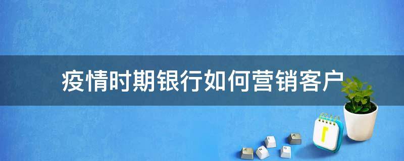 疫情时期银行如何营销客户 疫情期间银行客户经理如何营销