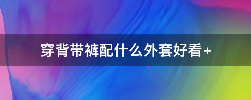 穿背带裤配什么外套好看（背带裤外面穿什么外套好看）