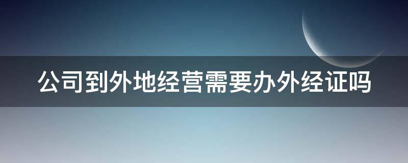 公司到外地经营需要办外经证吗（公司到外地经营需要再注册吗）