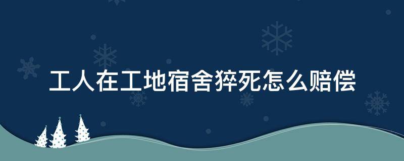 工人在工地宿舍猝死怎么赔偿 民工在工地宿舍猝死算不算安全事故