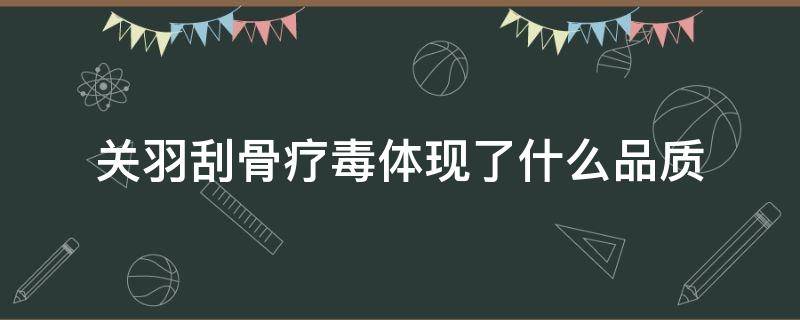 关羽刮骨疗毒体现了什么品质（关羽刮骨疗毒被称为什么）