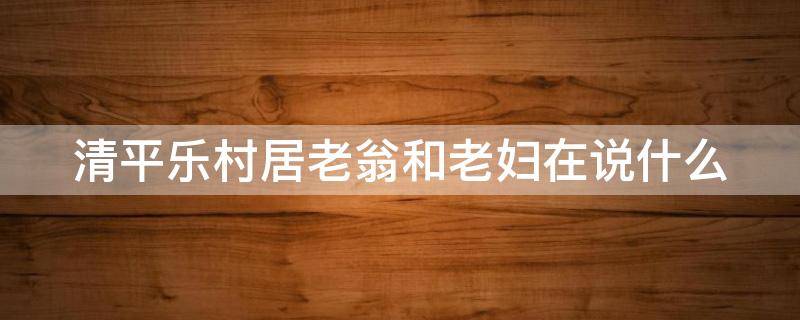 清平乐村居老翁和老妇在说什么 清平乐村居老夫妇的对话