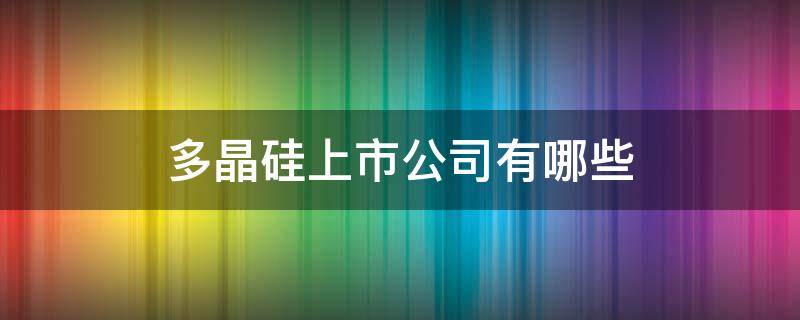 多晶硅上市公司有哪些（多晶硅上市龙头企业）