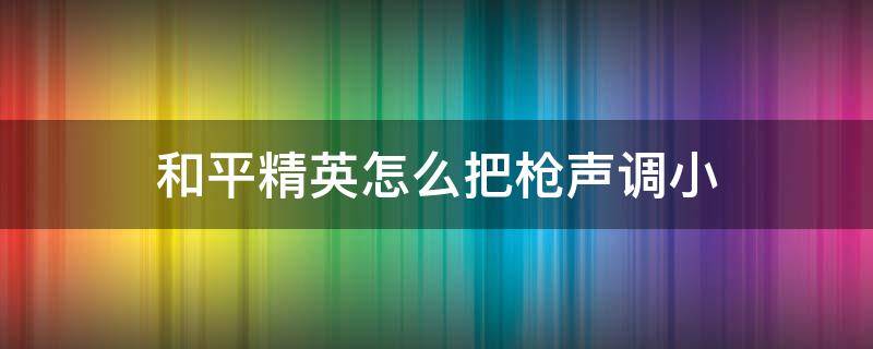 和平精英怎么把枪声调小（和平精英怎么把枪声调小脚步声变大）