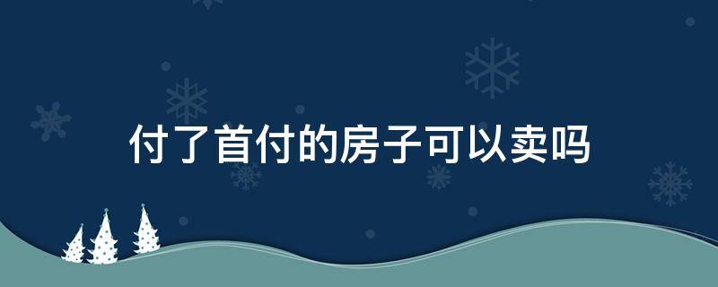 付了首付的房子可以卖吗（卖房子是不是首付付了就可以）