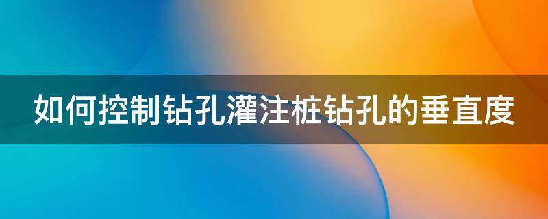 如何控制钻孔灌注桩钻孔的垂直度（如何控制钻孔灌注桩钻孔的垂直度数）