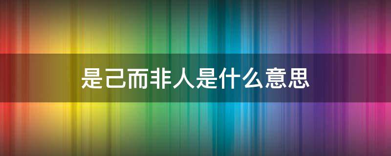 是己而非人是什么意思（是己而非人的是什么意思）