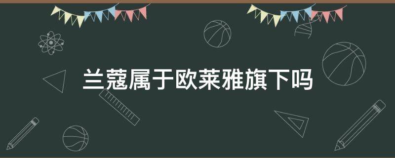 兰蔻属于欧莱雅旗下吗（欧莱雅是兰蔻旗下品牌吗?）