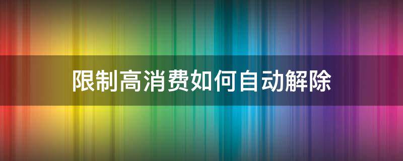 限制高消费如何自动解除（怎么可以解除限制高消费）