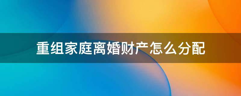 重组家庭离婚财产怎么分配 离婚重组家庭遗产分配