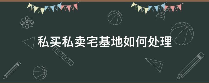 私买私卖宅基地如何处理（私下买卖宅基地）