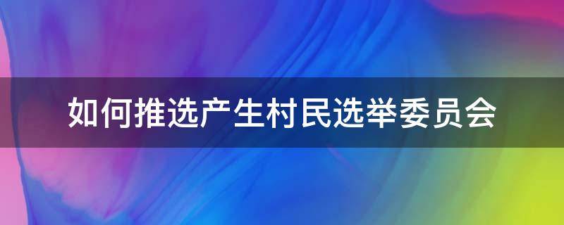 如何推选产生村民选举委员会（村民选举委员会经什么推选产生）