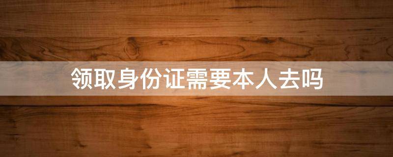 领取身份证需要本人去吗 领取身份证需要本人吗?