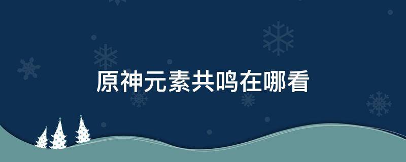 原神元素共鸣在哪看 原神元素共鸣怎么弄