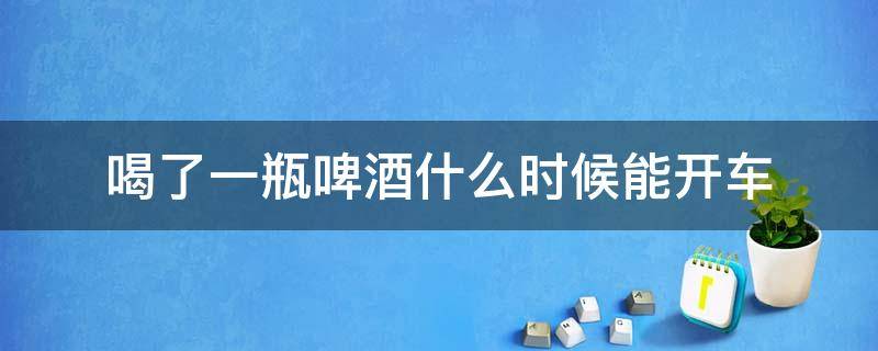 喝了一瓶啤酒什么时候能开车 喝一瓶啤酒什么时候能开车?