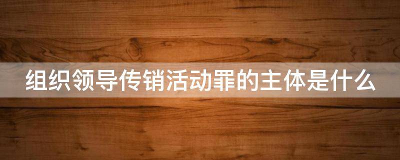 组织领导传销活动罪的主体是什么（组织领导传销活动罪的主体是什么人）