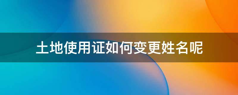 土地使用证如何变更姓名呢 土地使用证怎么变更姓名