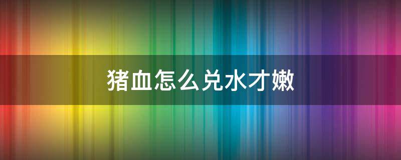 猪血怎么兑水才嫩 怎样使猪血更嫩