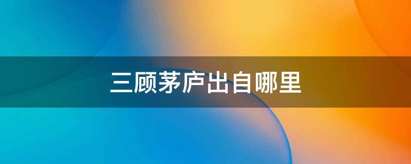 三顾茅庐出自哪里 三顾茅庐出自哪里作者