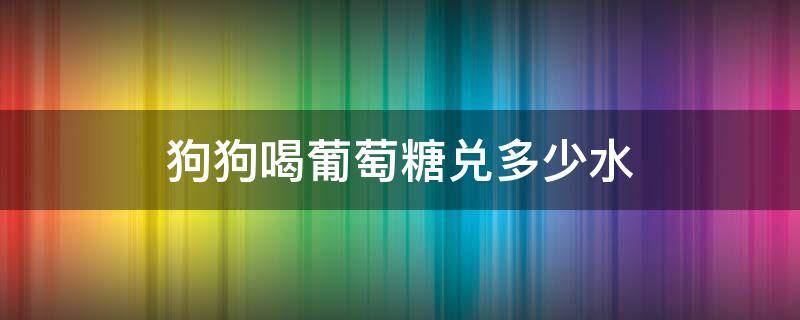 狗狗喝葡萄糖兑多少水 葡萄糖给狗狗喝多少