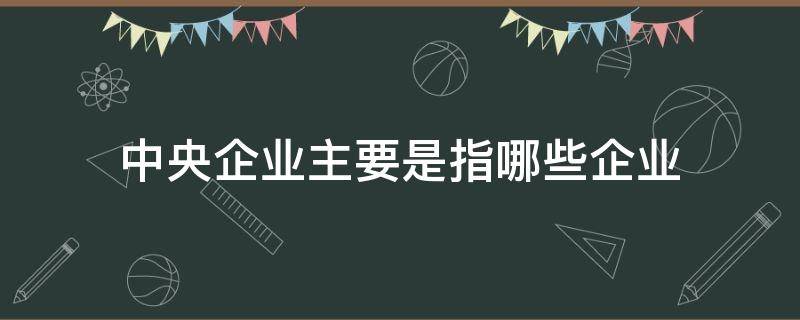 中央企业主要是指哪些企业（什么是中央企业）