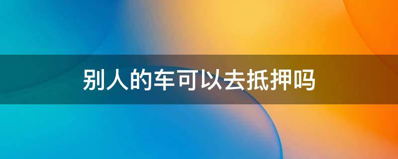 别人的车可以去抵押吗 别人的车可以抵押吗?