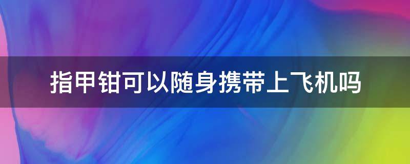 指甲钳可以随身携带上飞机吗 指甲钳能否带上飞机