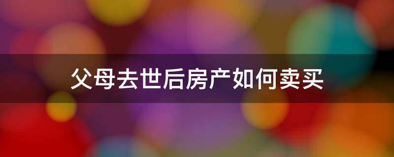 父母去世后房产如何卖买（父母过世房产如何出售）