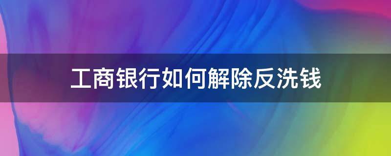 工商银行如何解除反洗钱（中国工商银行反洗钱）