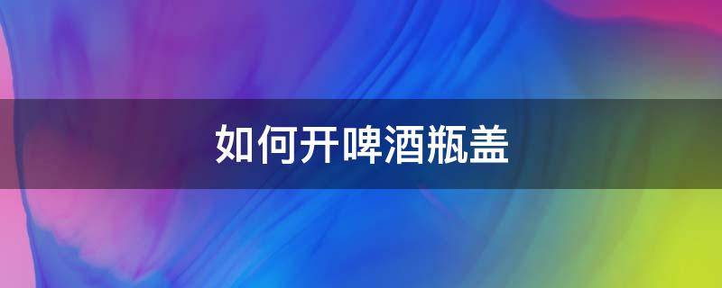 如何开啤酒瓶盖 在家如何开啤酒瓶盖