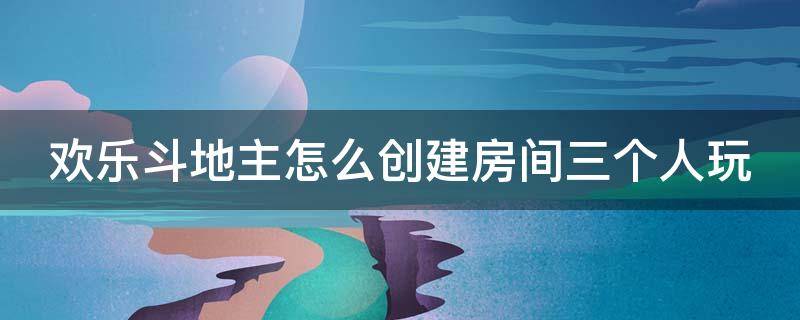 欢乐斗地主怎么创建房间三个人玩 欢乐斗地主怎么创建3人房间