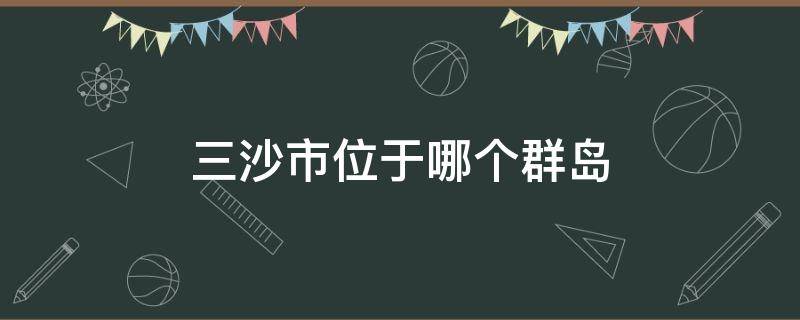 三沙市位于哪个群岛（三沙市位于哪个群岛的永兴岛我国最年轻的地级市）