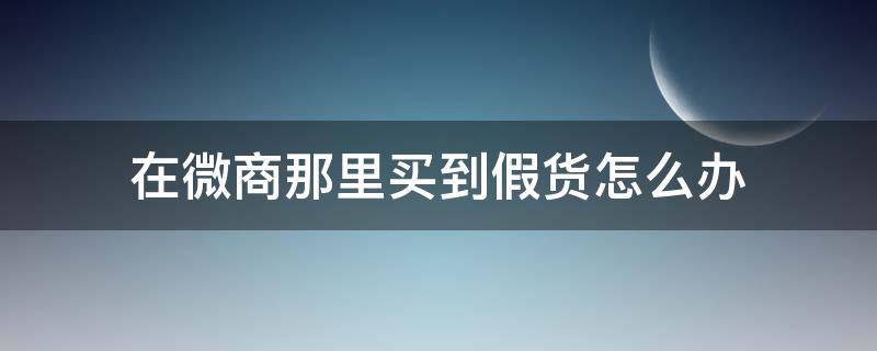 在微商那里买到假货怎么办（在微商那里买到假货怎么办?）