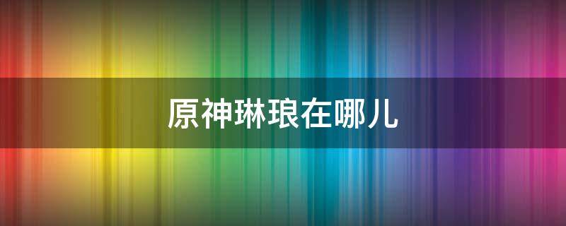 原神琳琅在哪儿 原神琳琅怎么不见了