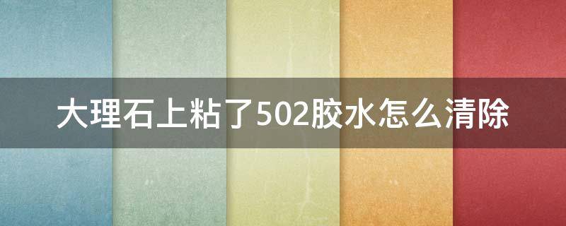 大理石上粘了502胶水怎么清除（大理石上502胶水怎么处理）