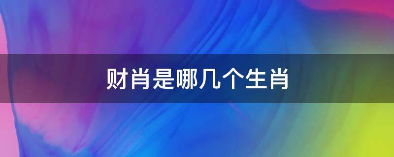 财肖是哪几个生肖（十二生肖财肖是哪几个生肖）