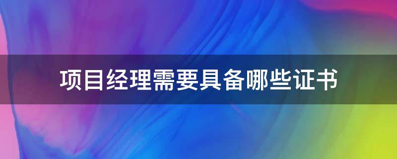 项目经理需要具备哪些证书 工程项目经理需要具备哪些证书