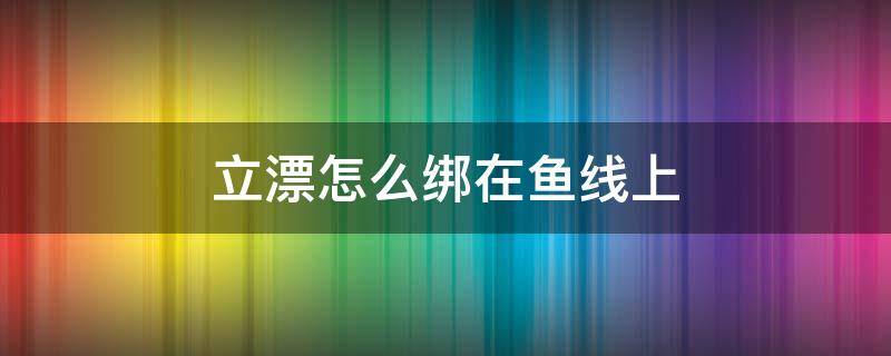 立漂怎么绑在鱼线上（浮漂怎么绑在鱼线上视频）