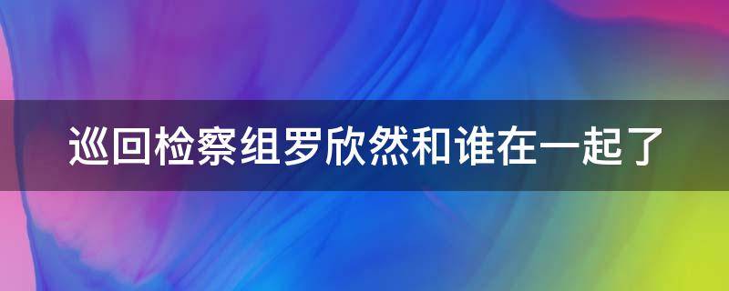 巡回检察组罗欣然和谁在一起了（巡回检察组哪一集罗欣然出车祸）