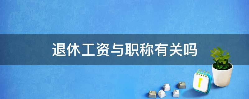 退休工资与职称有关吗 职工退休工资和职称有关吗