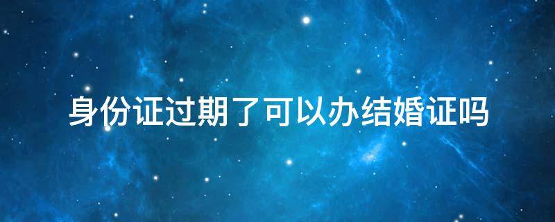 身份证过期了可以办结婚证吗 身份证过期了能办理结婚证吗?