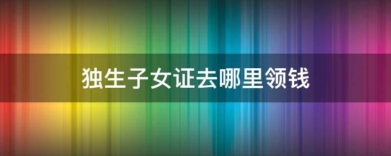 独生子女证去哪里领钱 有独生子女证去哪领钱