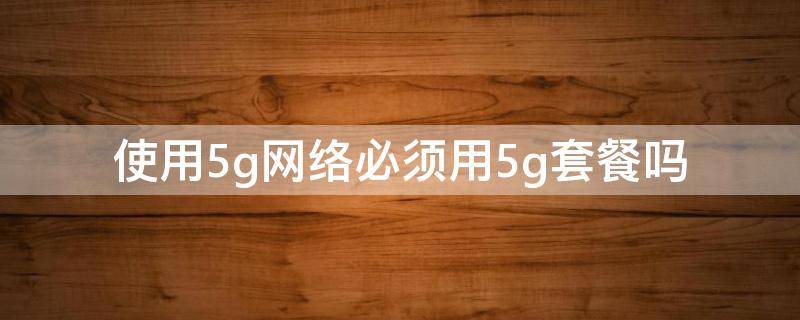 使用5g网络必须用5g套餐吗 必须办5g套餐才能用5g网络吗