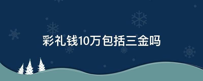 彩礼钱10万包括三金吗（三金和彩礼一共10万多么）