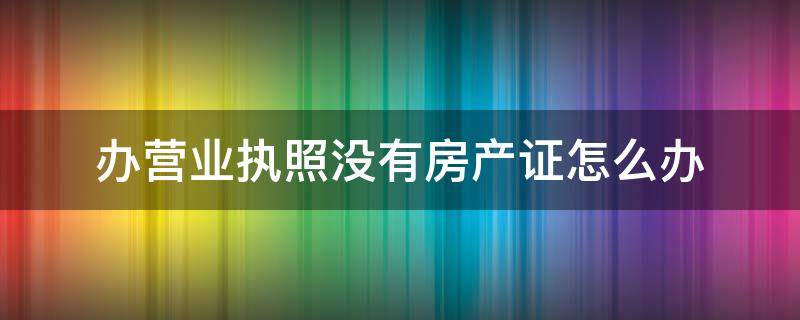 办营业执照没有房产证怎么办 没有房产怎么办理营业执照