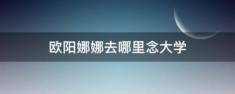 欧阳娜娜去哪里念大学 欧阳娜娜上什么大学