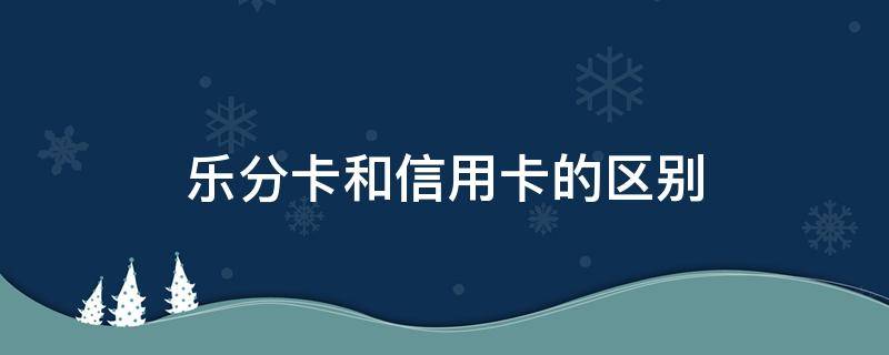 乐分卡和信用卡的区别 乐分卡和信用卡的区别是什么