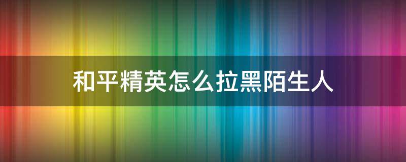 和平精英怎么拉黑陌生人 和平精英怎么拉黑陌生玩家