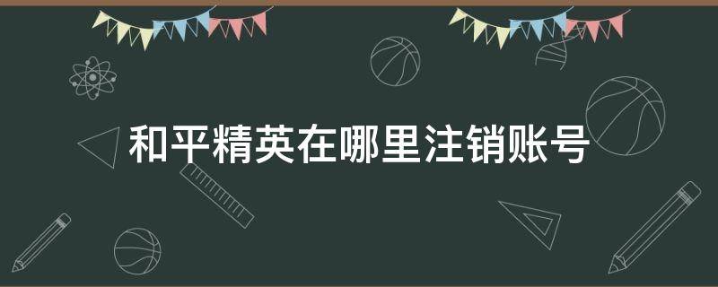 和平精英在哪里注销账号 和平精英在哪里注销账号QQ